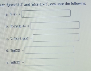 Let f(x)=x^(wedge)2-2^(wedge) and g(x)=2x-3 , evaluate the following. 
a. f(-2)=□
b. f(-2)+g(-4)=g=□ 
C. 2f(x)-3g(x)=□
d. f(g(2))=□
e. g(f(2))=□