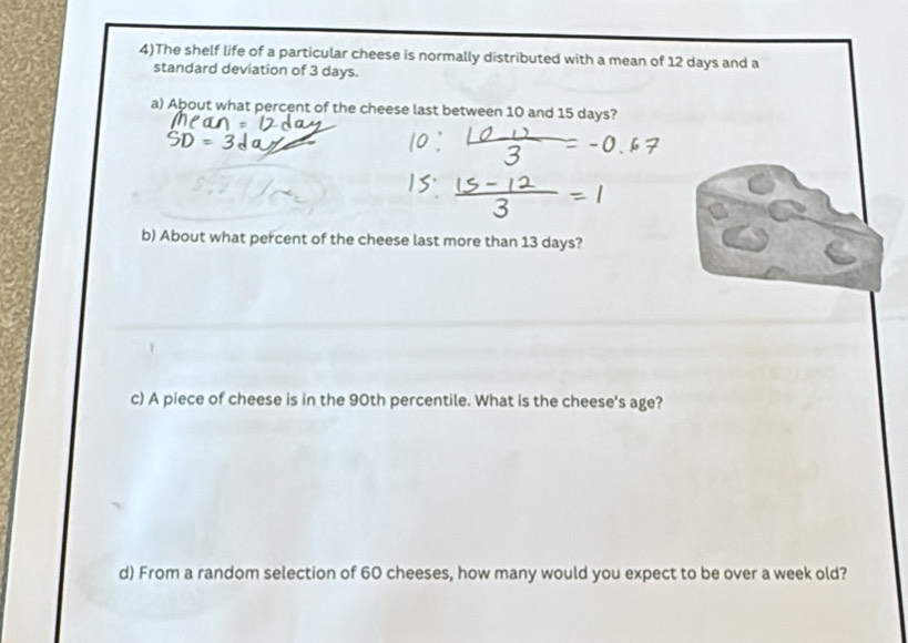 4)The shelf life of a particular cheese is normally distributed with a mean of 12 days and a 
standard deviation of 3 days. 
a) About what percent of the cheese last between 10 and 15 days? 
b) About what percent of the cheese last more than 13 days? 
c) A piece of cheese is in the 90th percentile. What is the cheese's age? 
d) From a random selection of 60 cheeses, how many would you expect to be over a week old?