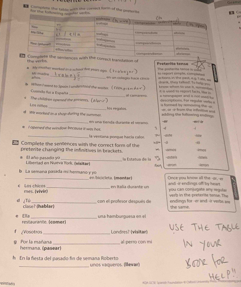 Grami
Complete the table with the correct form of the preterite
for the f
Cơ
p

slation of Preterite tense
the verbs.
The preterite tense is used
_
a My mother worked in a school five years ago. ( to report simple, completed
Mi madre
años. en un colegio hace cinco actions in the past, e.g.'l ate, we
drank, they talked'. To help you
know when to use it, remember
b When I went to Spain I understood the waiter. (C it is used to report facts, like in
Cuando fui a España _a newspaper and is not used for
al camarero.
descriptions. For regular verbs a
c The children opened the presents.( is formed by removing the -ar.
Los niños _los regalos. -er, or -ir from the infinitive and
d We worked in a shop during the summer.
adding the following endings:
_
en una tienda durante el verano. -ar -eɪ/-ir
e I opened the window because it was hot.
1 -é -i
_la ventana porque hacía calor. -aste -iste
25 Complete the sentences with the correct form of the - ó -10 -imos
m
preterite changing the infinitives in brackets. -amos
a El año pasado yo _la Estatua de la -asteis -isteis
Libertad en Nueva York. (visitar) Tey -aron -ieron
b La semana pasada mi hermano y yo
_en bicicleta. (montar) Once you know all the -ar,-er
c Los chicos_ en Italia durante un and -ir endings off by heart
mes. (vivir) you can conjugate any regular
verb in the preterite tense. The
d ¿Tú _con el profesor después de endings for -er and -ir verbs are
clase? (hablar) the same.
e Ella _una hamburguesa en el
restaurante. (comer)
¿Vosotros _Londres? (visitar)
g Por la mañana _al perro con mi
hermana. (pasear)
h En la fiesta del pasado fin de semana Roberto
_unos vaqueros. (Ilevar)
reintiséis  AQA GCSE Spanish Foundation © Oxford Univers