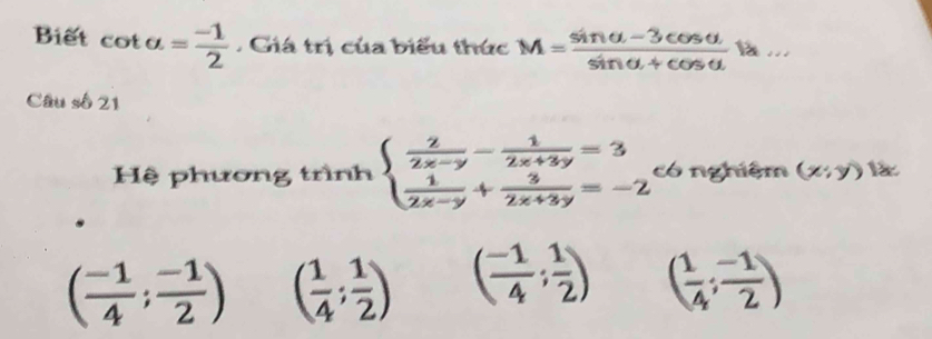 Biết cot a= (-1)/2 . Giá trị của biểu thức M= (sin alpha -3cos alpha )/sin alpha +cos alpha   1 ...
Câu số 21
Hệ phương trình beginarrayl  2/2x-y - 1/2x+3y =3  1/2x-y + 3/2x+3y =-2endarray. có nghiệm (x;y)
( (-1)/4 ; (-1)/2 ) ( 1/4 ; 1/2 ) ( (-1)/4 ; 1/2 ) ( 1/4 ; (-1)/2 )