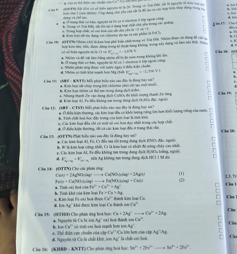 Giá trị thể điện cực chuên của Cu^2
Cêu 9: (OTTN) Sử (Fe) có số hiệu nguyên tử là 26. Trung vô Trải Đất, sắt là nguyên tố kim loại pài. h. The a. lon
dựng và chế tạo. biển shứ 2 (sau nhóm). Ứng dụng chủ yêu của sắt là để tạo ra các hợp kim thép dùng trong xỳ
a. O trang thái cơ bàn, nguyên sử Fe có 6 electron ở lớp ngoài cùng. d. lon e. Ior
b. Trong vô Trái Đất, sắt tồn tại ở dạng hợp chất chủ yêu trong các quảng  Cầu  17: Ch
c. Trong hợp chía, số oxi hoá của sắt chủ yêa lib+2vi+3. dèa b
đ. Kim loại sắt tác dung với chlœeine di tạo ra sản phẩm là FeClz
Cău 10: (OTTN) Nhóm (Al) là kim loại phổ biển nhất trong vô Trái Đất, Nhóm được sử dụng đễ ch tạo b. C     c. K
có số hiệu nguyên tứ là 13 và hợp kim nhẹ, bền, được dùng trong kĩ thuật hàng không, trong xây dựng và làm nội thất. Nhàc
d. N
a. Nhóm và đồ vật làm bằng nhóm dễ bị ăn môa trung không khi ảm. E_kPiu=-1,676V.
Câu 18: (O
b. Ở trang thái cơ bãn, nguyên từ Al có 1 electron ở lớp ngoài cùng.
d. Nhâm có tinh khử mạnh hơn c. Nhôm phán ứng được với nước ngay ở điều kiệm chuẩn.
L 1g (tuiết E_Mr^h/u_1=2,356V,,=2,356V)
^
Cầm 11: (SBT - KNTT) Mỗi phát biểu nào sau đây là đùng bay sai?
C
a. Kim loại sắt chảy trong khi chârine (dự) chi tạo một muội
d
bê Kim loại nhôm có thể tan trong dung dịch kiểm
e. Nhúng thanh Zn vào dung địch CuSO4 thi khổi hượng thanh Zn tăng Câu 19: (
dể Kim loại Al, Fe đều không tan trong dụng địch H:SO u đặc, nguồi.
Câu 12: (SBT - CTST) Mỗi phát biểu mào sau đây là đùng hay sai?
a. Ở điều kiện thưởng, các kim loại đều có khổi lượng riệng lớn hơn khối hợng riêng của nước.
b. Tính chất hoá học đặc trưng của kim loại là tinh khử.
c. Các kim loại đều chi có một số cxi hoà duy nhất trong các hợp chất.
đ. Ở điều kiện thưởng, tắt cả các kim loại đều ở trang thái rằn. Cân 20:
Câu 13: (OTTN) Phát biểu nào sao đây là đùng hay sai?
a. Các kim loại Al, Fe, Cr đều tan tốt trong đang dịch HNOs đặc, nguội.
b, W là kim loại cứng nhất, Cr là kim loại có nhiệt độ nóng chây cao nhất.
c. Các kim loại Al, Fe đều không tan trong dung địch P_2 SO₄ loãng, nguội.
d. E_Ag^+|Ag^circ >E_2H^+/H_2^circ  nên Ag không tan trong dung dịch HC1 1 M dự.
Câu 14: (OTTN) Cho các phản ứng
Cu(r)+2AgNO_3(aq)to Cu(NO_3)_2(aq)+2Ag(s) (1) 2,3. Tr
Fe(s)+Cu(NO_3)_2(aq)to Fe(NO_3)_2(aq)+Cu(s) (2)
n Tính oxi hoá của Fe^(2+)>Cu^(2+)>Ag^+ Câu l
b Tính khử của kim loại Fe>Cu>Ag
c. Kim loại Fe oxi hoá được Cu^(2+) thành kim loại Cu.
Câu 2
d. Ion Ag* khử được kim loại Cu thành ion Cu^(2+)
Câu 15: (HTHH) Cho phân ứng hoà học: Cu+2Ag^+ Cu^(2+)+2Ag. Câu
a. Nguyên từ Cu bị ion Ag' oxi hoá thành i nCu^(2+). Câu
b. Ion Cu^(2+) có tính oxi hoá mạnh hơn son Ag^+.
c. Thể điện cực chuẩn của cặp Cu^2 /Cu lớn hơn của cập AgTAg
d. Nguyên từ Cu là chất khứ, ion Ag° là chất oxi boá.
Câu
Câu 16: (KHBD - KNTT) Cho phân ứng hoá học: Sn^(2+)+2Fe^(3+) Sn^(4+)+2Fe^(2+).