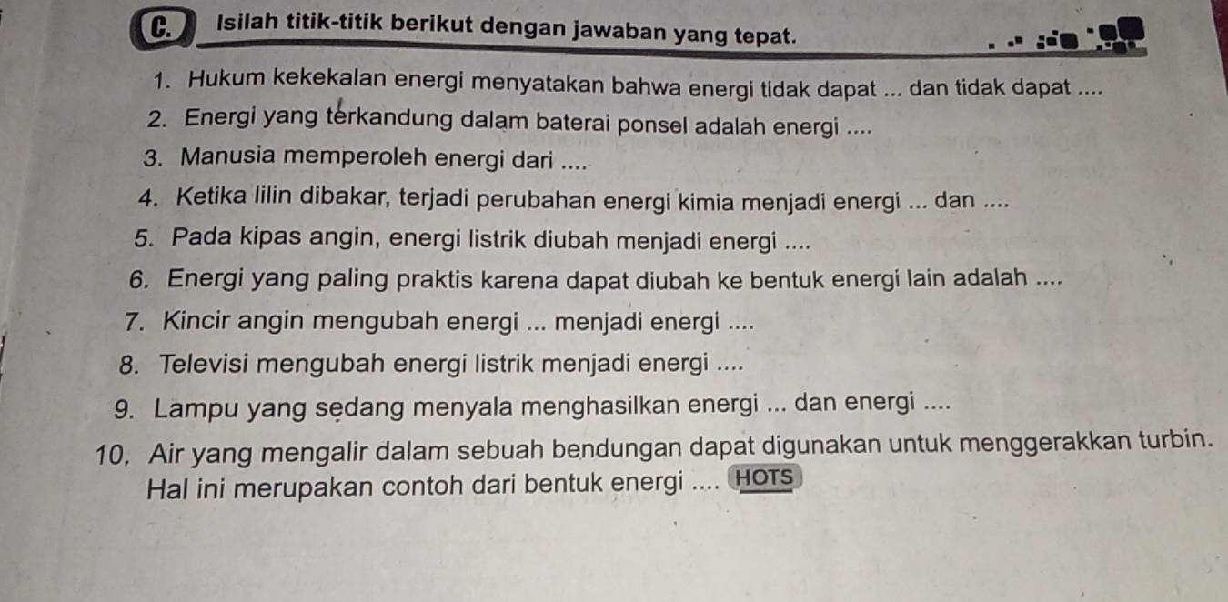 Isilah titik-titik berikut dengan jawaban yang tepat. 
1. Hukum kekekalan energi menyatakan bahwa energi tidak dapat ... dan tidak dapat .... 
2. Energi yang terkandung dalam baterai ponsel adalah energi .... 
3. Manusia memperoleh energi dari .... 
4. Ketika lilin dibakar, terjadi perubahan energi kimia menjadi energi ... dan .... 
5. Pada kipas angin, energi listrik diubah menjadi energi .... 
6. Energi yang paling praktis karena dapat diubah ke bentuk energi lain adalah .... 
7. Kincir angin mengubah energi ... menjadi energi .... 
8. Televisi mengubah energi listrik menjadi energi .... 
9. Lampu yang sedang menyala menghasilkan energi ... dan energi .... 
10, Air yang mengalir dalam sebuah bendungan dapat digunakan untuk menggerakkan turbin. 
Hal ini merupakan contoh dari bentuk energi .... HOTs