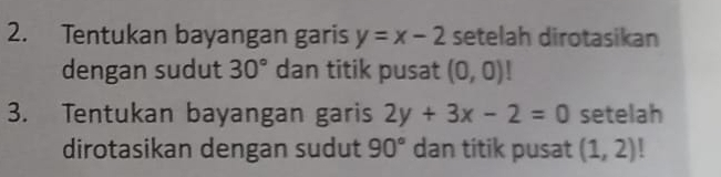 Tentukan bayangan garis y=x-2 setelah dirotasikan 
dengan sudut 30° dan titik pusat (0,0)!
3. Tentukan bayangan garis 2y+3x-2=0 setelah 
dirotasikan dengan sudut 90° dan titik pusat (1,2) |