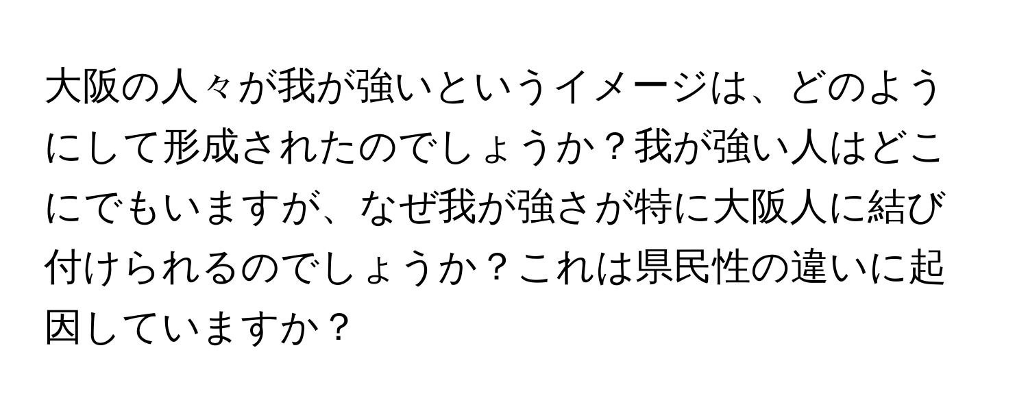 大阪の人々が我が強いというイメージは、どのようにして形成されたのでしょうか？我が強い人はどこにでもいますが、なぜ我が強さが特に大阪人に結び付けられるのでしょうか？これは県民性の違いに起因していますか？