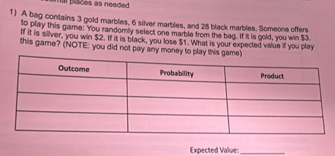 mal places as needed 
1) A bag contains 3 gold marbles, 6 silver marbles, and 28 black marbles. Someone offers 
to play this game: You randomly select one marble from the bag. If it is gold, you win $3. 
If it is silver, you win $2. If it is black, you lose $1. What is your expected value if you play 
this game? (NOTE: you did not pay any money to play this game) 
Expected Value:_