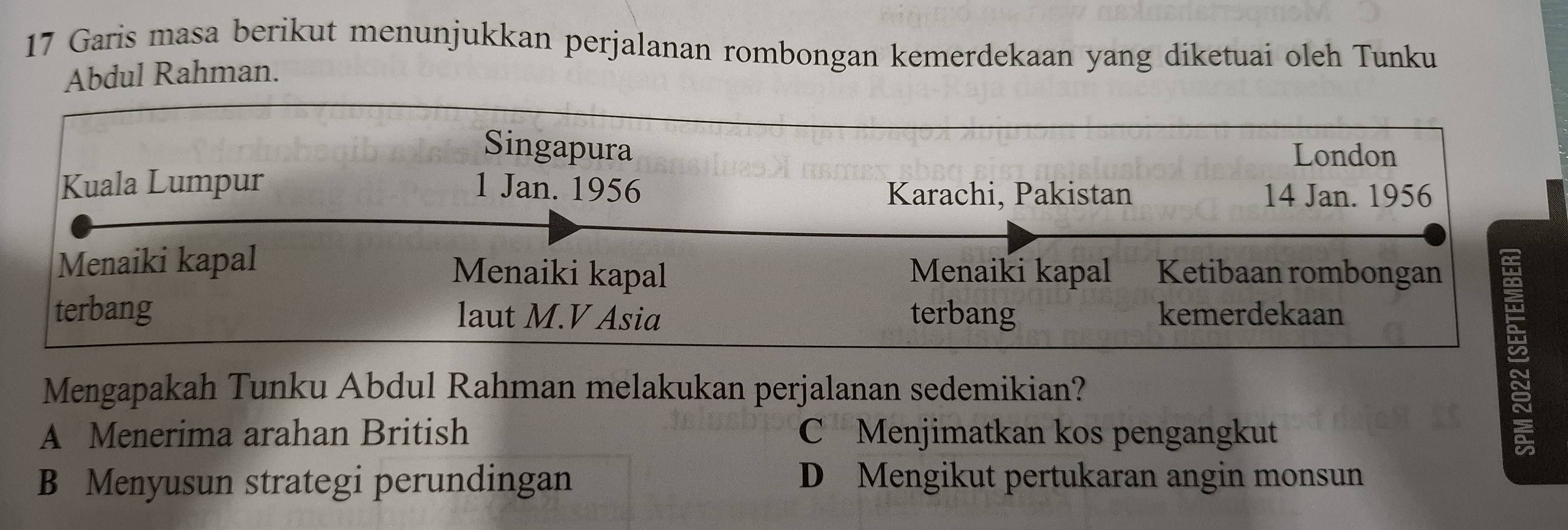 Garis masa berikut menunjukkan perjalanan rombongan kemerdekaan yang diketuai oleh Tunku
Abdul Rahman.
Singapura London
Kuala Lumpur 1 Jan. 1956 14 Jan. 1956
Karachi, Pakistan
Menaiki kapal Menaiki kapal Menaiki kapal Ketibaan rombongan
terbang laut M.V Asia terbang kemerdekaan
Mengapakah Tunku Abdul Rahman melakukan perjalanan sedemikian?
A Menerima arahan British C Menjimatkan kos pengangkut
B Menyusun strategi perundingan D Mengikut pertukaran angin monsun