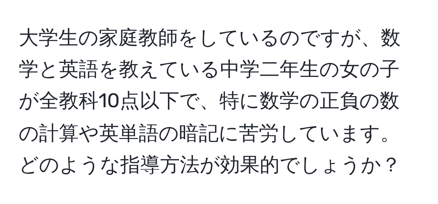 大学生の家庭教師をしているのですが、数学と英語を教えている中学二年生の女の子が全教科10点以下で、特に数学の正負の数の計算や英単語の暗記に苦労しています。どのような指導方法が効果的でしょうか？