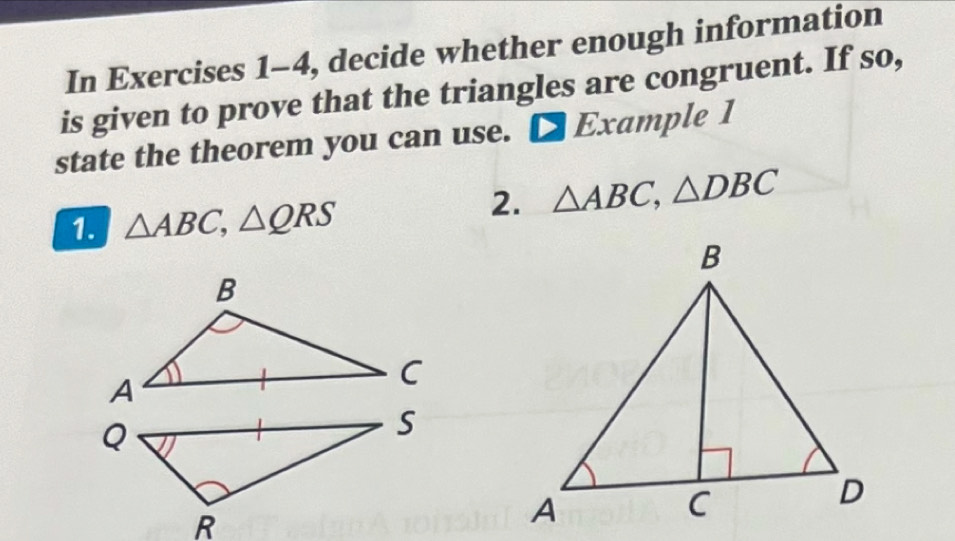 In Exercises 1-4, decide whether enough information 
is given to prove that the triangles are congruent. If so, 
state the theorem you can use. □ Exam ple 1 
1. △ ABC, △ QRS
2. △ ABC, △ DBC