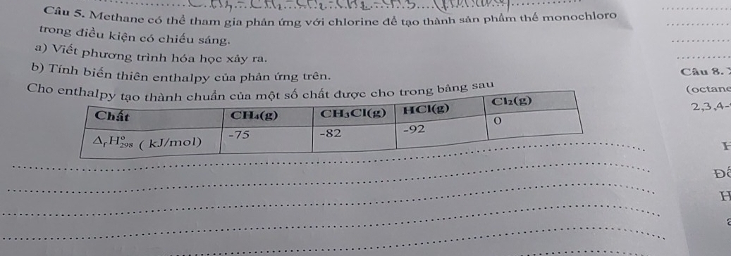 Cầu 5. Methane có thể tham gia phản ứng với chlorine để tạo thành sản phầm thế monochloro_
trong điều kiện có chiếu sáng.
_
a) Viết phương trình hóa học xảy ra.
_
b) Tính biến thiên enthalpy của phản ứng trên.
Câu 8. 
Cho enthaho trong bảng sau (octane
2,3,4-
_
_
_
Đ
_
H
_
_