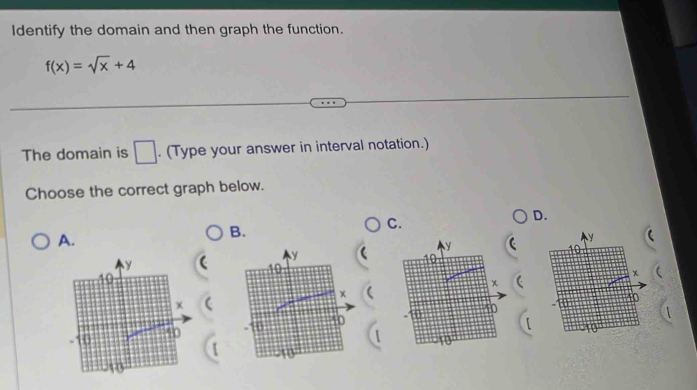 Identify the domain and then graph the function.
f(x)=sqrt(x)+4
The domain is □. (Type your answer in interval notation.) 
Choose the correct graph below. 
D. 
A. 
B. 
C.