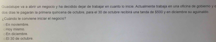 Guadalupe va a abrir un negocio y ha decidido dejar de trabajar en cuanto lo inicie. Actualmente trabaja en una oficina de gobierno y o
dos días le pagarán la primera quincena de octubre, para el 30 de octubre recibirá una tanda de $500 y en diciembre su aguinaldo.
¿Cuándo le conviene iniciar el negocio?
En noviembre.
Hoy mismo.
En diciembre.
El 30 de octubre.