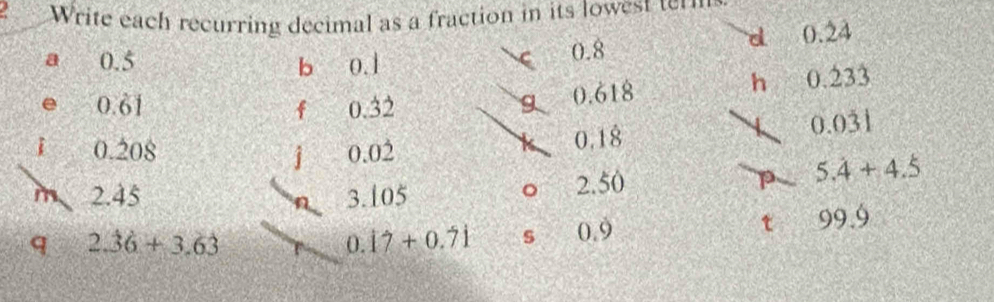 a Write each recurring decimal as a fraction in its lowest te m 
a 0.5 b 0.1
0.8
d 0.dot 2dot 4
e 0.61 0.32 g 0.618
h 0.dot 23dot 3
f
0.0dot 3dot 1
i 0.208 j 0.02
0,18
m 2.45 3.105 2.50
。 
p 5.dot 4+4.dot 5
t 
q 2.dot 3dot 6+3.6dot 3
0.17+0.71 s 0.9 99.9