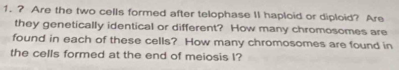 ? Are the two cells formed after telophase II haploid or diploid? Are 
they genetically identical or different? How many chromosomes are 
found in each of these cells? How many chromosomes are found in 
the cells formed at the end of meiosis I?