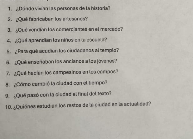 ¿Dónde vivían las personas de la historia? 
2. ¿Qué fabricaban los artesanos? 
3. ¿Qué vendían los comerciantes en el mercado? 
4. ¿Qué aprendían los niños en la escuela? 
5. ¿Para qué acudían los ciudadanos al templo? 
6. ¿Qué enseñaban los ancianos a los jóvenes? 
7. ¿Qué hacían los campesinos en los campos? 
8. ¿Cómo cambió la ciudad con el tiempo? 
9. ¿Qué pasó con la ciudad al final del texto? 
10. ¿Quiénes estudian los restos de la ciudad en la actualidad?