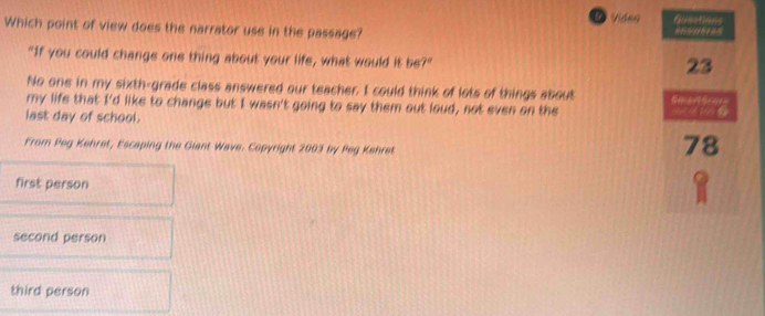 a Video Gueations
Which point of view does the narrator use in the passage?
"If you could change one thing about your life, what would it be?"
23
No one in my sixth-grade class answered our teacher. I could think of lots of things about 
my life that I'd like to change but I wasn't going to say them out loud, not even on the
last day of school.
From Peg Kehret, Escaping the Giant Wave. Copyright 2003 by Peg Kehret
78
first person
second person
third person