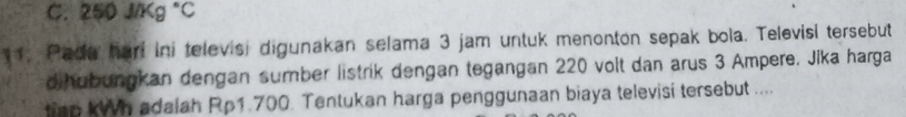 250J/Kg°C
11. Pade hari ini televisi digunakan selama 3 jam untuk menonton sepak bola. Televisi tersebut 
d hubungkan dengan sumber listrik dengan tegangan 220 volt dan arus 3 Ampere. Jika harga 
an kh adalah Rp1.700. Tentukan harga penggunaan biaya televisi tersebut ....