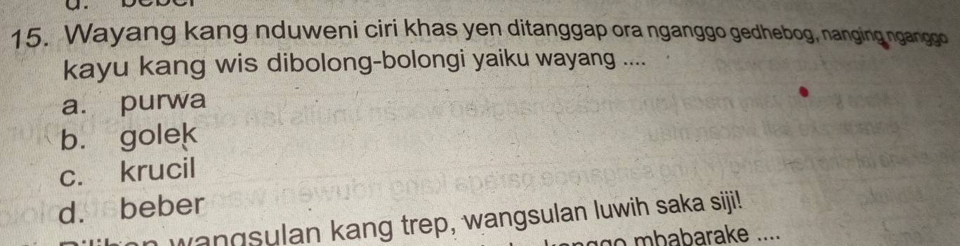 Wayang kang nduweni ciri khas yen ditanggap ora nganggo gedhebog, nanging nganggo
kayu kang wis dibolong-bolongi yaiku wayang ....
a. purwa
b. golek
c. krucil
d. beber
wangsulan kang trep, wangsulan luwih saka siji!
babarake ....