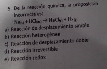 De la reacción química, la proposición
incorrecta es:
Na_(s)+HCl_(ac)to NaCl_(s)+H_2(g)
a) Reacción de desplazamiento simple
b) Reacción heterogénea
c) Reacción de desplazamiento doble
d) Reacción irreversible
e) Reacción redox