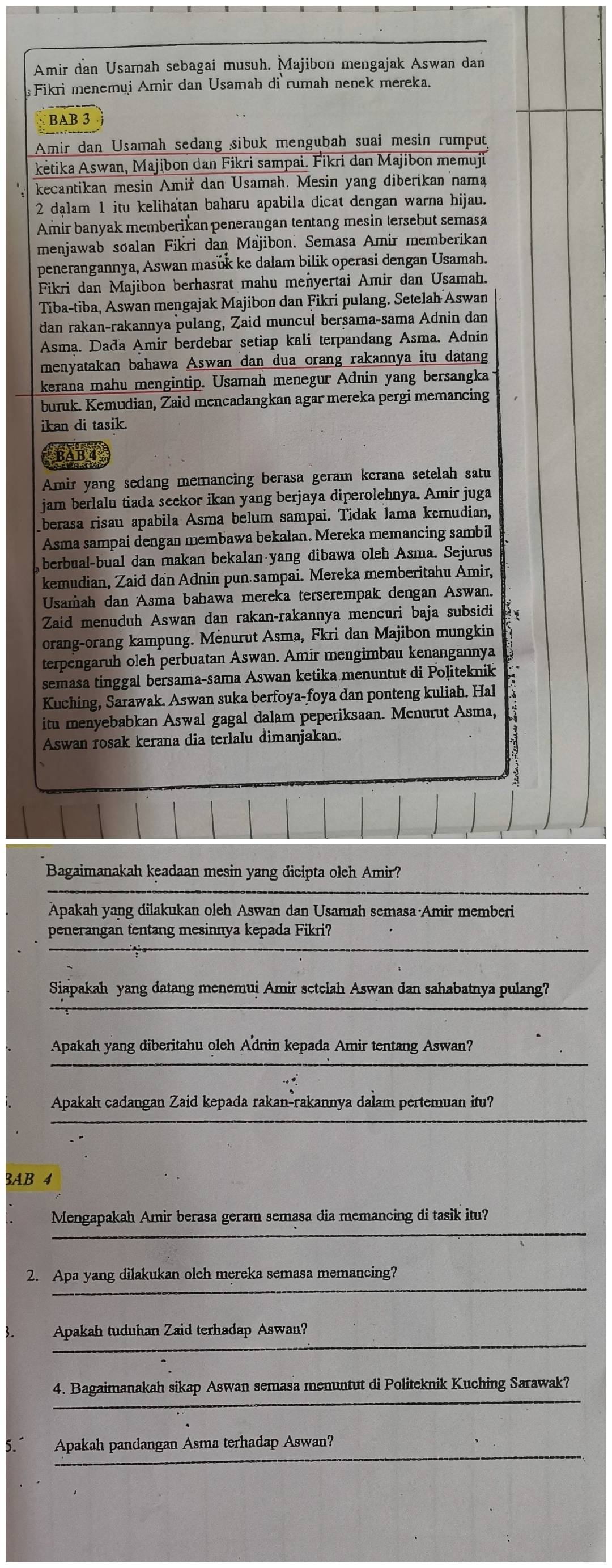 Amir dan Usamah sebagai musuh. Majibon mengajak Aswan dan
Fikri menemui Amir dan Usamah di rumah nenek mereka.
BAB 3
Amir dan Usamah sedang sibuk mengubah suai mesin rumput
kėtika Aswan, Majibon dan Fikri sampai. Fikri dan Majibon memuji
kecantikan mesin Amiř dan Usamah. Mesin yang diberikan nama
2 dalam 1 itu kelihatan baharu apabila dicat dengan warna hijau.
Amir banyak memberikan penerangan tentang mesin tersebut semasa
menjawab soalan Fikri dan Majibon. Semasa Amir memberikan
penerangannya, Aswan masuk ke dalam bilik operasi dengan Usamah.
Fikri dan Majibon berhasrat mahu menyertai Amir dan Usamah.
Tiba-tiba, Aswan mengajak Majibon dan Fikri pulang. Setelah Aswan
dan rakan-rakannya pulang, Zaid muncul bersama-sama Adnin dan
Asma. Dada Amir berdebar setiap kali terpandang Asma. Adnin
menyatakan bahawa Aswan dan dua orang rakannya itu datang
kerana mahu mengintip. Usamah menegur Adnin yang bersangka
buruk. Kemudian, Zaid mencadangkan agar mereka pergi memancing
ikan di tasik.
BAB 4
Amir yang sedang memancing berasa geram kerana setelah satu
jam berlalu tiada seekor ikan yang berjaya diperolehnya. Amir juga
berasa risau apabila Asma belum sampai. Tidak lama kemudian,
Asma sampai dengan membawa bekalan. Mereka memancing sambil
berbual-bual dan makan bekalan yang dibawa oleh Asma. Sejurus
kemudian, Zaid dan Adnin pun sampai. Mereka memberitahu Amir,
Usamah dan Asma bahawa mereka terserempak dengan Aswan.
Zaid menuduh Aswan dan rakan-rakannya mencuri baja subsidi
orang-orang kampung. Menurut Asma, Fkri dan Majibon mungkin
terpengaruh oleh perbuatan Aswan. Amir mengimbau kenangannya
semasa tinggal bersama-sama Aswan ketika menuntut di Politeknik
Kuching, Sarawak. Aswan suka berfoya-foya dan ponteng kuliah. Hal
itu menyebabkan Aswal gagal dalam peperiksaan. Menurut Asma,
Aswan rosak kerana dia terlalu dimanjakan.
3
Bagaimanakah keadaan mesin yang dicipta olch Amir?
Apakah yang dilakukan oleh Aswan dan Usamah semasa Amir memberi
penerangan tentang mesinnya kepada Fikri?
  
Siapakah yang datang menemui Amir setelah Aswan dan sahabatnya pulang?
Apakah yang diberitahu oleh A'dnin kepada Amir tentang Aswan?
Apakah cadangan Zaid kepada rakan-rakannya dalam pertemuan itu?
3AB 4
Mengapakah Amir berasa geram semasa dia memancing di tasik itu?
2. Apa yang dilakukan oleh mereka semasa memancing?
Apakah tuduhan Zaid terhadap Aswan?
4. Bagaimanakah sikap Aswan semasa menuntut di Politeknik Kuching Sarawak?
Apakah pandangan Asma terhadap Aswan?