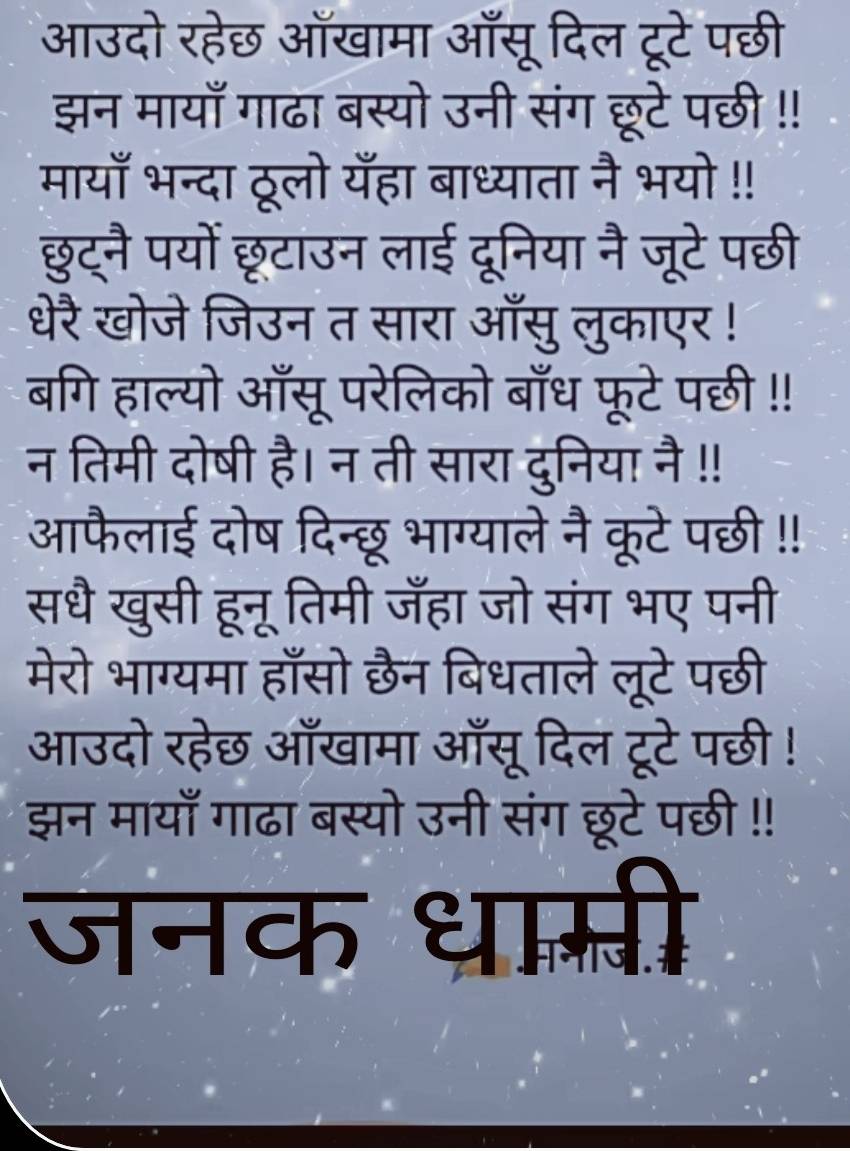 आउदो रहेछ आँखामा आँसू दिल टूटे पछी 
झन मायाँ गाढा बस्यो उनी संग छूटे पछी !! 
मायाँ भन्दा ठूलो यँहा बाध्याता नै भयो !! 
छुट्नै पयों छूटाउन लाई दूनिया नै जूटे पछी 
धेरै खोजे जिउन त सारा आँसु लुकाएर ! 
बगि हाल्यो ऑँसू परेलिको बाँध फूटे पछी !! 
न तिमी दोषी है। न ती सारा दुनिया नै !! 
आफैलाई दोष दिन्छू भाग्याले नै कूटे पछी !! 
सधै खुसी हूनू तिमी जँहा जो संग भए पनी 
मेरो भाग्यमा हाँसो छैन बिधताले लूटे पछी 
आउदो रहेछ आँखामा आँसू दिल टूटे पछी ! 
झन मायाँ गाढा बस्यो उनी संग छूटे पछी !! 
जनक धाम्ती