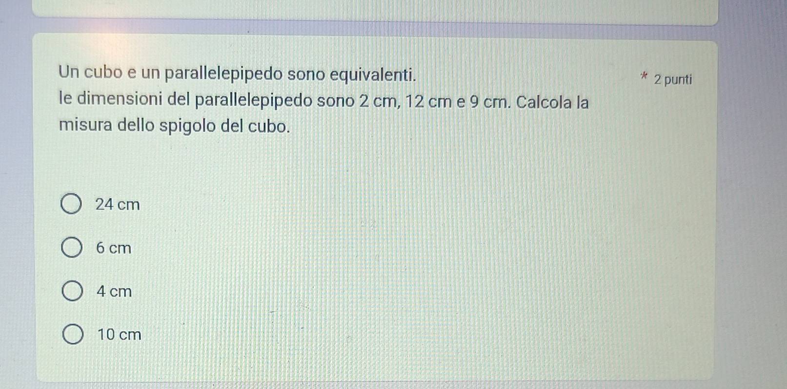 Un cubo e un parallelepipedo sono equivalenti. 2 punti
le dimensioni del parallelepipedo sono 2 cm, 12 cm e 9 cm. Calcola la
misura dello spigolo del cubo.
24 cm
6 cm
4 cm
10 cm