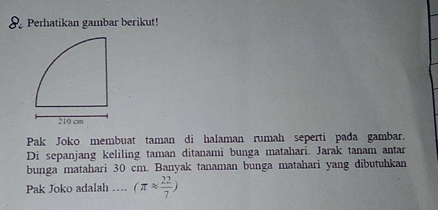 Perhatikan gambar berikut! 
Pak Joko membuat taman di halaman rumah seperti pada gambar. 
Di sepanjang keliling taman ditanami bunga matahari. Jarak tanam antar 
bunga matahari 30 cm. Banyak tanaman bunga matahari yang dibutuhkan 
Pak Joko adalah … (π approx  22/7 )