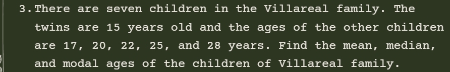 There are seven children in the Villareal family. The 
twins are 15 years old and the ages of the other children 
are 17, 20, 22, 25, and 28 years. Find the mean, median, 
and modal ages of the children of Villareal family.