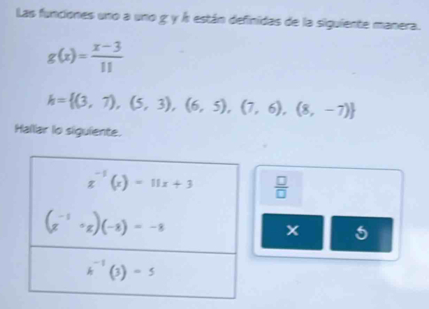 Las funciones uno a uno g y Á están definidas de la siguiente manera.
g(x)= (x-3)/11 
h= (3,7),(5,3),(6,5),(7,6),(8,-7)
Hallar lo siguiente.
 □ /□  
x 5