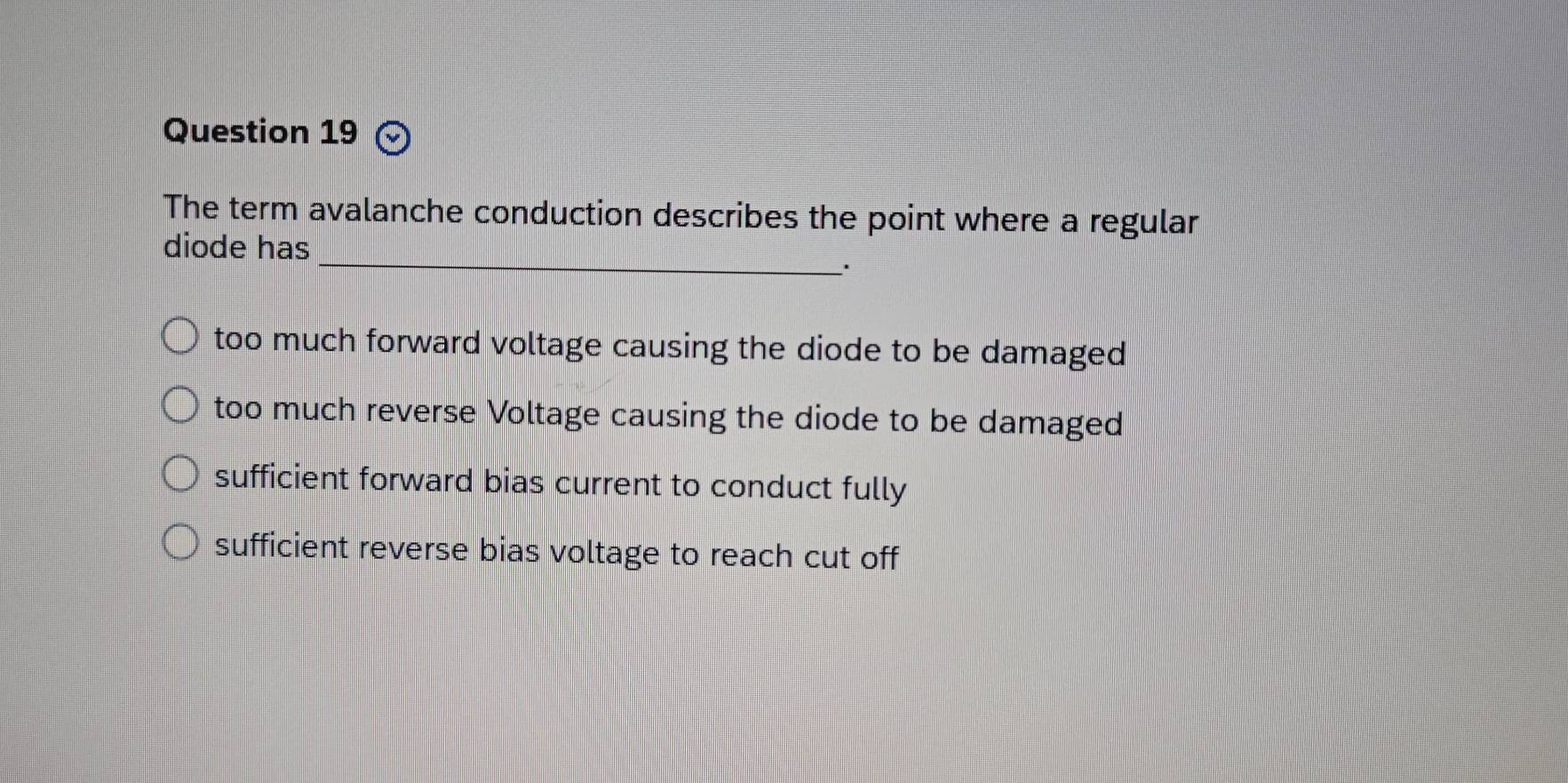 The term avalanche conduction describes the point where a regular
_
diode has
.
too much forward voltage causing the diode to be damaged
too much reverse Voltage causing the diode to be damaged
sufficient forward bias current to conduct fully
sufficient reverse bias voltage to reach cut off