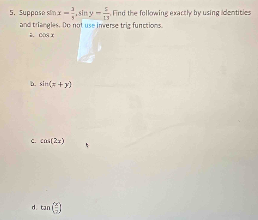 Suppose sin x= 3/5 , sin y= 5/13 . Find the following exactly by using identities
and triangles. Do not use inverse trig functions.
a. cos x
b. sin (x+y)
C. cos (2x)
d. tan ( x/2 )