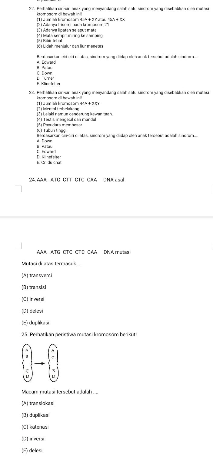 Perhatikan ciri-ciri anak yang menyandang salah satu sindrom yang disebabkan oleh mutasi
kromosom di bawah ini!
(1) Jumlah kromosom 45A+XY atau 45A+XX
(2) Adanya trisomi pada kromosom 21
(3) Adanya lipatan selaput mata
(4) Mata sempit miring ke samping
(5) Bibir tebal
(6) Lidah menjulur dan liur menetes
Berdasarkan ciri-ciri di atas, sindrom yang diidap oleh anak tersebut adalah sindrom....
A. Edward
B. Patau
C. Down
D. Turner
E. Klinefelter
23. Perhatikan ciri-ciri anak yang menyandang salah satu sindrom yang disebabkan oleh mutasi
kromosom di bawah ini!
(1) Jumlah kromosom
(2) Mental terbelakang
(3) Lelaki namun cenderung kewanitaan,
(4) Testis mengecil dan mandul
(5) Payudara membesar
(6) Tubuh tinggi
Berdasarkan ciri-ciri di atas, sindrom yang diidap oleh anak tersebut adalah sindrom....
A. Down
B. Patau
C. Edward
D. Klinefelter
E. Cri du chat
24. AAA ATG CTT CTC CAA DNA asal
AAA ATG CTC CTC CAA DNA mutasi
Mutasi di atas termasuk ....
(A) transversi
(B) transisi
(C) inversi
(D) delesi
(E) duplikasi
25. Perhatikan peristiwa mutasi kromosom berikut!
Macam mutasi tersebut adalah ....
(A) translokasi
(B) duplikasi
(C) katenasi
(D) inversi
(E) delesi