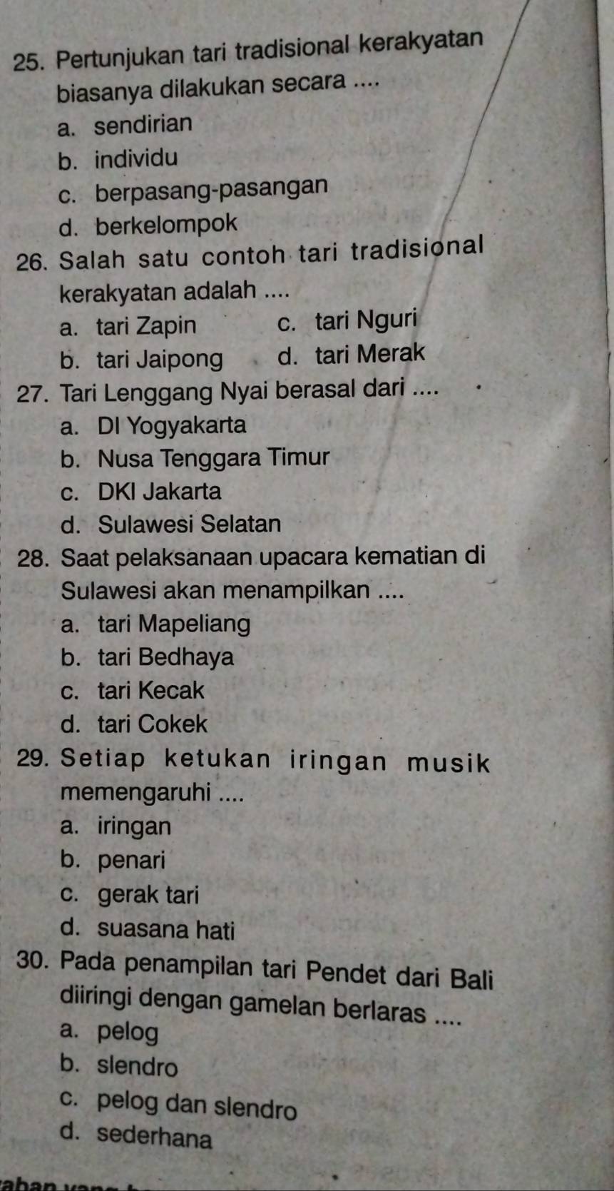 Pertunjukan tari tradisional kerakyatan
biasanya dilakukan secara ....
a. sendirian
b. individu
c. berpasang-pasangan
d. berkelompok
26. Salah satu contoh tari tradisional
kerakyatan adalah ....
a. tari Zapin c. tari Nguri
b. tari Jaipong d. tari Merak
27. Tari Lenggang Nyai berasal dari ....
a. DI Yogyakarta
b. Nusa Tenggara Timur
c. DKI Jakarta
d. Sulawesi Selatan
28. Saat pelaksanaan upacara kematian di
Sulawesi akan menampilkan ....
a. tari Mapeliang
b. tari Bedhaya
c. tari Kecak
d. tari Cokek
29. Setiap ketukan iringan musik
memengaruhi ....
a. iringan
b. penari
c. gerak tari
d. suasana hati
30. Pada penampilan tari Pendet dari Bali
diiringi dengan gamelan berlaras ....
a. pelog
b. slendro
c. pelog dan slendro
d. sederhana