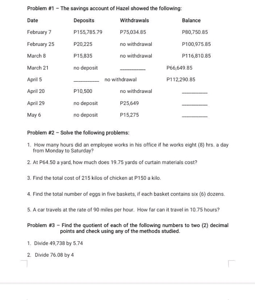 Problem #1 - The savings account of Hazel showed the following: 
Date Deposits Withdrawals Balance 
February 7 P155,785.79 P75,034.85 P80,750.85
February 25 P20,225 no withdrawal P100,975.85
March 8 P15,835 no withdrawal P116,810.85
March 21 no deposit _ P66,649.85
April 5 _no withdrawal P112,290.85
April 20 P10,500 no withdrawal 
_ 
April 29 no deposit P25,649
_ 
May 6 no deposit P15,275
_ 
Problem #2 - Solve the following problems: 
1. How many hours did an employee works in his office if he works eight (8) hrs. a day
from Monday to Saturday? 
2. At P64.50 a yard, how much does 19.75 yards of curtain materials cost? 
3. Find the total cost of 215 kilos of chicken at P150 a kilo. 
4. Find the total number of eggs in five baskets, if each basket contains six (6) dozens. 
5. A car travels at the rate of 90 miles per hour. How far can it travel in 10.75 hours? 
Problem #3 - Find the quotient of each of the following numbers to two (2) decimal 
points and check using any of the methods studied. 
1. Divide 49,738 by 5.74
2. Divide 76.08 by 4