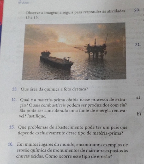 9° Ano 
Observe a imagem a seguir para responder às atividades 20.
13 a 15. 
21. 
13. Que área da química a foto destaca? 
14. Qual é a matéria-prima obtida nesse processo de extra- a) 
ção? Quais combustíveis podem ser produzidos com ela? 
Ela pode ser considerada uma fonte de energia renová- 
vel? Justifique. 
b) 
15. Que problemas de abastecimento pode ter um país que 
depende exclusivamente desse tipo de matéria-prima? 
16. Em muitos lugares do mundo, encontramos exemplos de 
erosão química de monumentos de mármore expostos às 
chuvas ácidas. Como ocorre esse tipo de erosão?