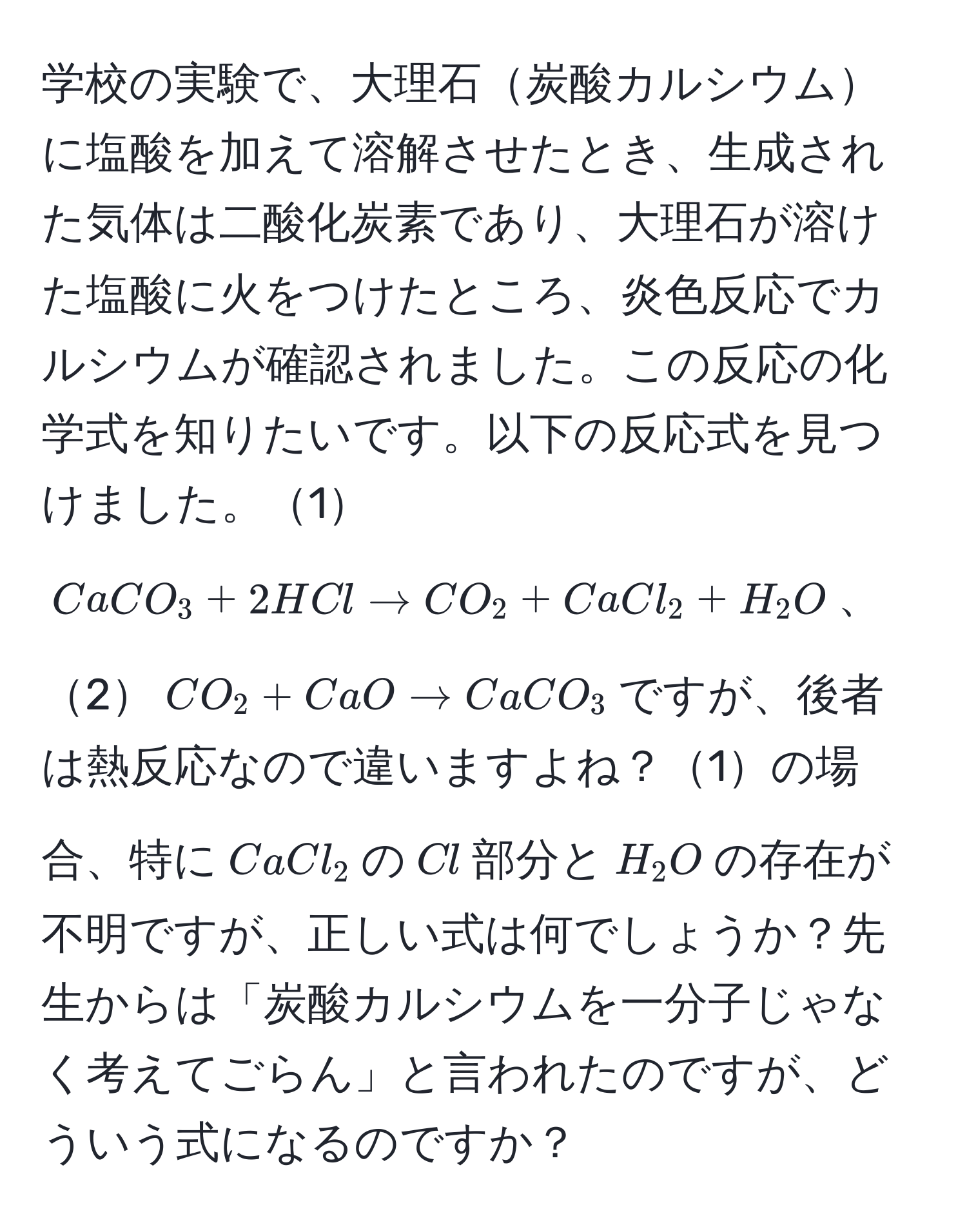 学校の実験で、大理石炭酸カルシウムに塩酸を加えて溶解させたとき、生成された気体は二酸化炭素であり、大理石が溶けた塩酸に火をつけたところ、炎色反応でカルシウムが確認されました。この反応の化学式を知りたいです。以下の反応式を見つけました。1$CaCO_3 + 2HCl arrow CO_2 + CaCl_2 + H_2O$、2$CO_2 + CaO arrow CaCO_3$ですが、後者は熱反応なので違いますよね？1の場合、特に$CaCl_2$の$Cl$部分と$H_2O$の存在が不明ですが、正しい式は何でしょうか？先生からは「炭酸カルシウムを一分子じゃなく考えてごらん」と言われたのですが、どういう式になるのですか？