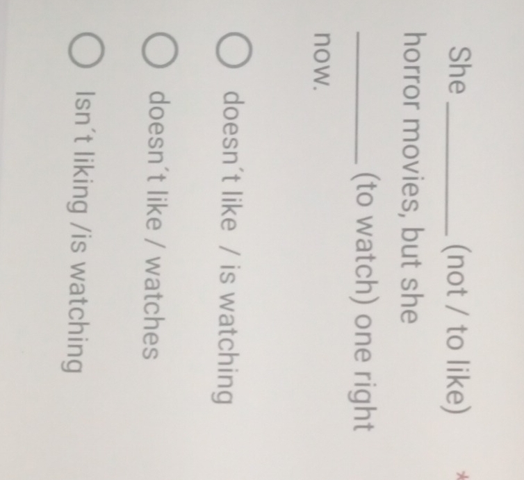 She _(not / to like) *
horror movies, but she
_(to watch) one right
now.
doesn't like / is watching
doesn´t like / watches
Isn't liking /is watching