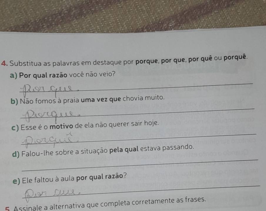 Substitua as palavras em destaque por porque, por que, por quê ou porquê. 
_ 
a) Por qual razão você não veio? 
_ 
b) Não fomos à praia uma vez que chovia muito. 
_ 
c) Esse é o motivo de ela não querer sair hoje. 
_ 
d) Falou-lhe sobre a situação pela qual estava passando. 
_ 
e) Ele faltou à aula por qual razão? 
5 Assinale a alternativa que completa corretamente as frases.