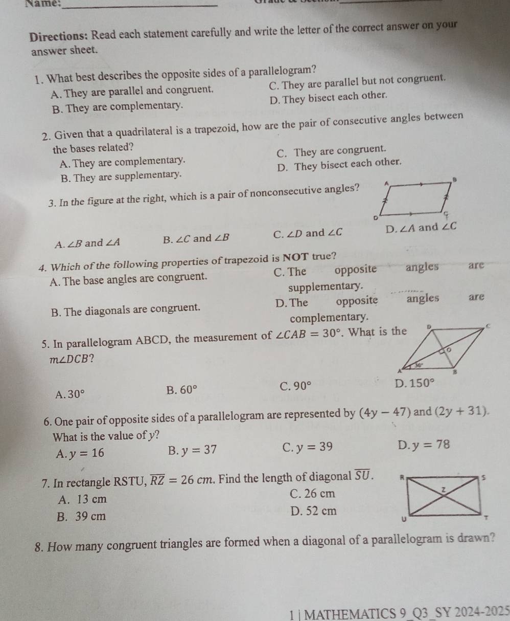 Name:_
_
Directions: Read each statement carefully and write the letter of the correct answer on your
answer sheet.
1. What best describes the opposite sides of a parallelogram?
A. They are parallel and congruent. C. They are parallel but not congruent.
B. They are complementary. D. They bisect each other.
2. Given that a quadrilateral is a trapezoid, how are the pair of consecutive angles between
the bases related?
A. They are complementary. C. They are congruent.
B. They are supplementary. D. They bisect each other.
3. In the figure at the right, which is a pair of nonconsecutive angles?
A. ∠ B and ∠ A B. ∠ C and ∠ B C. ∠ D and ∠ C D. ∠ A and ∠ C
4. Which of the following properties of trapezoid is NOT true?
A. The base angles are congruent. C. The opposite angles are
supplementary.
B. The diagonals are congruent. D. The opposite angles are
complementary.
5. In parallelogram ABCD, the measurement of ∠ CAB=30°. What is the
m∠ DCB ?
D. 150°
A. 30°
B. 60°
C. 90°
6. One pair of opposite sides of a parallelogram are represented by (4y-47) and (2y+31).
What is the value of y?
B.
A. y=16 y=37
C. y=39 D. y=78
7. In rectangle RSTU, overline RZ=26cm. Find the length of diagonal overline SU.
A. 13 cm C. 26 cm
B. 39 cm D. 52 cm
8. How many congruent triangles are formed when a diagonal of a parallelogram is drawn?
1 | MATHEMATICS 9_Q3_SY 2024-2025