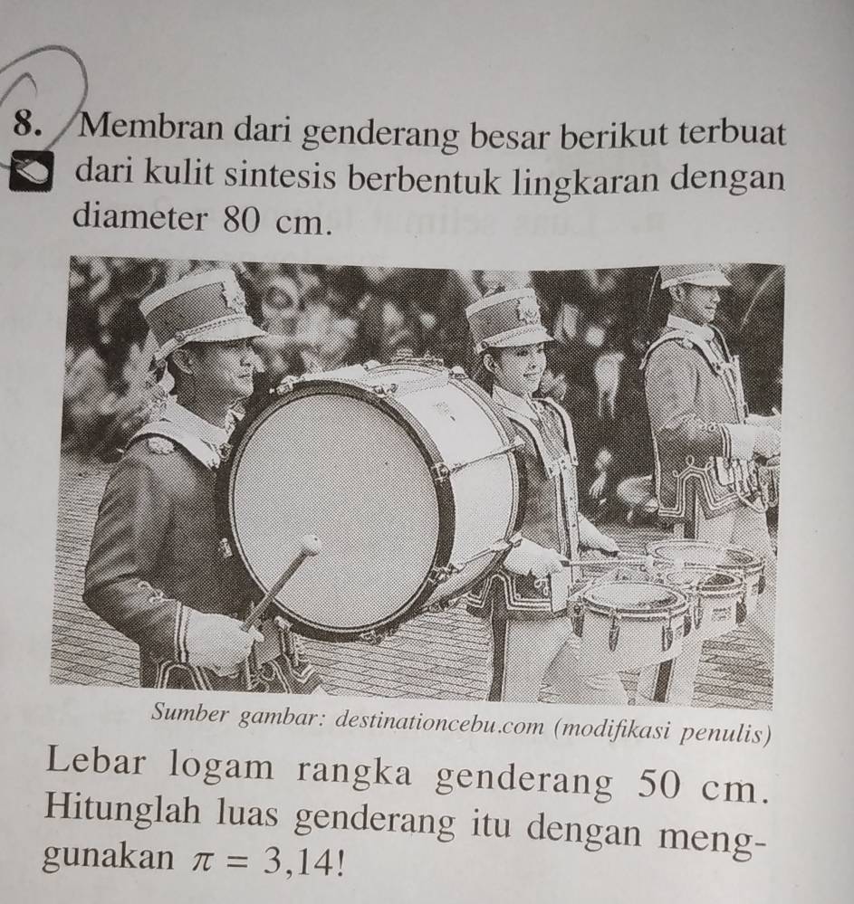 Membran dari genderang besar berikut terbuat 
dari kulit sintesis berbentuk lingkaran dengan 
diameter 80 cm. 
Sumber gambar: destinationcebu.com (modifikasi penulis) 
Lebar logam rangka genderang 50 cm. 
Hitunglah luas genderang itu dengan meng- 
gunakan π =3,14!