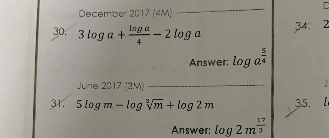 December 2017 (4M) 
_ 
30. 3log a+ log a/4 -2log a
34. 2 
Answer: log a^(frac 5)4
June 2017 (3M)_ 
J 
31. 5log m-log sqrt[3](m)+log 2m 35. l 
Answer: log 2m^(frac 17)3