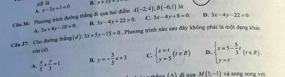 AB là
A. x-3y+1=0. B. x+3y+3-
D. 3x-4y-22=0
Cầu 36: Phương trình đường thẳng đi qua hai điểm A(-2;4); B(-6;1) là:
A. 3x+4y-10=0. B. 3x-4y+22=0. C. 3x-4y+8=0. 
Câu 37: Cho đường thẳng(d): 3x+5y-15=0. Phương trình nào sau đây không phải là một dạng khác
C lia(d).
A.  x/5 + y/3 =1. B. y=- 3/5 x+3 C. beginarrayl x=t y=5endarray.  (t∈ R) D. beginarrayl x=5- 5/3 t y=tendarray.  (t∈ R). 
bằng (A) đi qua M(1;-1) và song song với