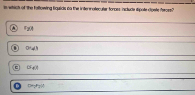 In which of the following liquids do the intermolecular forces include dipole-dipole forces?
F_2(l)
CH_4(l)
a CF_4(l)
D CH_2F_2(l)