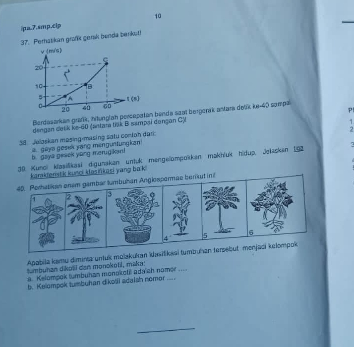 ipa.7.smp.clp 
37. Perhatikan grafik gerak benda berikut!
v (m/s)
C
20
10 is
5 A t (s)
0 40 60
20
Pl
Berdasarkan grafik, hitunglah percepatan benda saat bergerak antara detik ke- 40 sampai 
dengan detik ke -60 (antara titik B sampai dengan C)!
1
2
38 Jelaskan masing-masing satu contoh dari: 
a. gaya gesek yang menguntungkan! 
b. gaya gesek yang merugikan! 
39, Kunci klasifikasi digunakan untuk mengelompokkan makhluk hidup. Jelaskan liga 
karakteristik kunci klasifikasi yang baik! 
40. Perhatikan enam gambar tumbuhan Angiospermae berikut ini!
1 2 3
4 5 6
Apabila kamu diminta untuk melakukan klasifikasi tumbuhan tersebut menjadi kelompok 
tumbuhan dikotil dan monokotil, maka: 
a. Kelompok tumbuhan monokotil adalah nomor .... 
b. Kelompok tumbuhan dikotil adalah nomor .... 
_