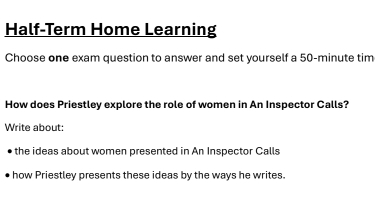 Half-Term Home Learning 
Choose one exam question to answer and set yourself a 50-minute tim 
How does Priestley explore the role of women in An Inspector Calls? 
Write about: 
the ideas about women presented in An Inspector Calls 
how Priestley presents these ideas by the ways he writes.