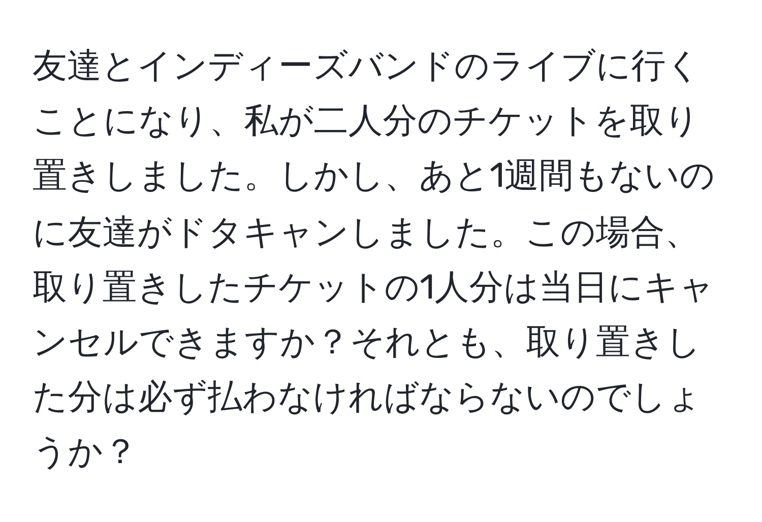 友達とインディーズバンドのライブに行くことになり、私が二人分のチケットを取り置きしました。しかし、あと1週間もないのに友達がドタキャンしました。この場合、取り置きしたチケットの1人分は当日にキャンセルできますか？それとも、取り置きした分は必ず払わなければならないのでしょうか？