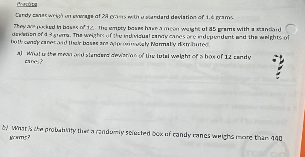 Practice 
Candy canes weigh an average of 28 grams with a standard deviation of 1.4 grams. 
They are packed in boxes of 12. The empty boxes have a mean weight of 85 grams with a standard 
deviation of 4.3 grams. The weights of the individual candy canes are independent and the weights of 
both candy canes and their boxes are approximately Normally distributed. 
a) What is the mean and standard deviation of the total weight of a box of 12 candy 
canes? 
b) What is the probability that a randomly selected box of candy canes weighs more than 440
grams?