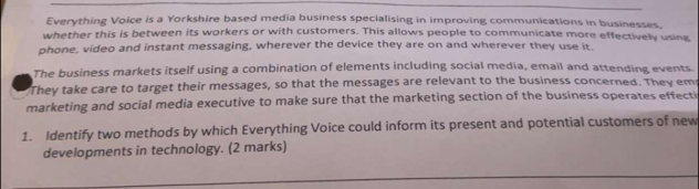 Everything Voice is a Yorkshire based media business specialising in improving communications in businesses. 
whether this is between its workers or with customers. This allows people to communicate more effectively using 
phone, video and instant messaging, wherever the device they are on and wherever they use it. 
The business markets itself using a combination of elements including social media, email and attending events. 
They take care to target their messages, so that the messages are relevant to the business concerned. They em 
marketing and social media executive to make sure that the marketing section of the business operates effecti 
1. Identify two methods by which Everything Voice could inform its present and potential customers of new 
developments in technology. (2 marks)