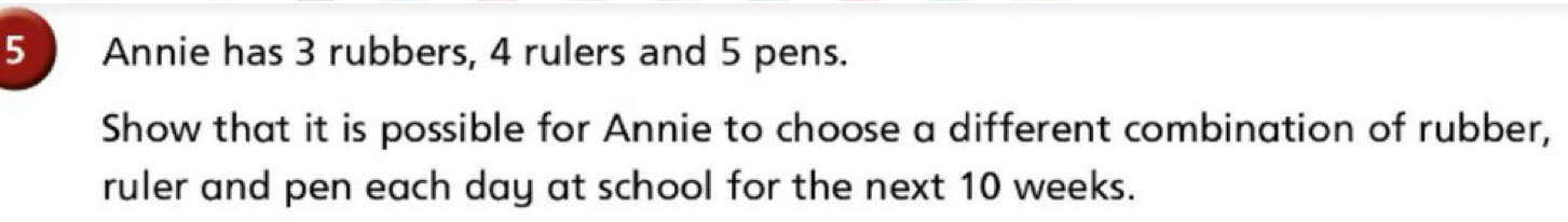 Annie has 3 rubbers, 4 rulers and 5 pens. 
Show that it is possible for Annie to choose a different combination of rubber, 
ruler and pen each day at school for the next 10 weeks.