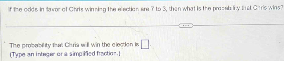 If the odds in favor of Chris winning the election are 7 to 3, then what is the probability that Chris wins? 
The probability that Chris will win the election is □. 
(Type an integer or a simplified fraction.)