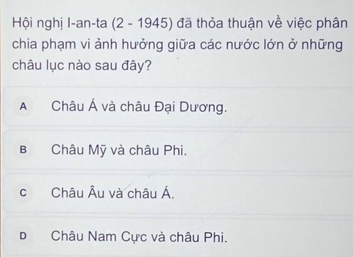 Hội nghị I-an-ta (2-1945) đã thỏa thuận về việc phân
chia phạm vi ảnh hưởng giữa các nước lớn ở những
châu lục nào sau đây?
A Châu Á và châu Đại Dương.
B Châu Mỹ và châu Phi.
c Châu Âu và châu Á.
D Châu Nam Cực và châu Phi.